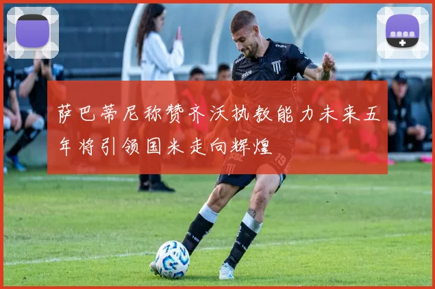 萨巴蒂尼称赞齐沃执教能力未来五年将引领国米走向辉煌