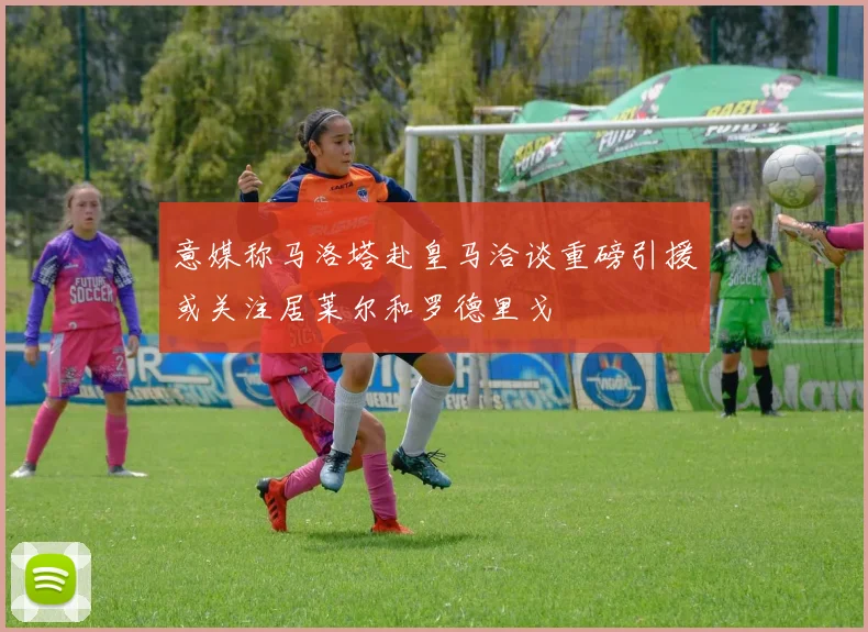 意媒称马洛塔赴皇马洽谈重磅引援或关注居莱尔和罗德里戈