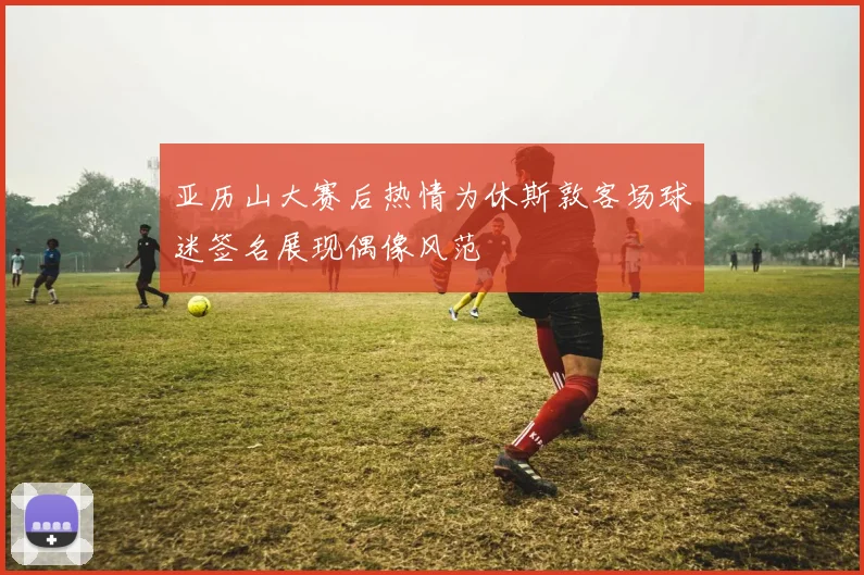 亚历山大赛后热情为休斯敦客场球迷签名展现偶像风范
