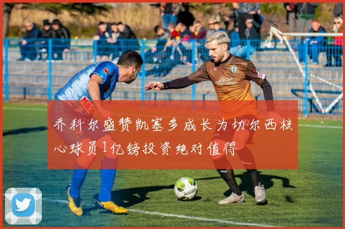 乔科尔盛赞凯塞多成长为切尔西核心球员1亿镑投资绝对值得