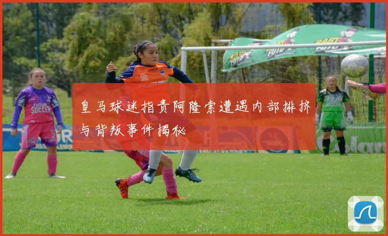 皇马球迷指责阿隆索遭遇内部排挤与背叛事件揭秘
