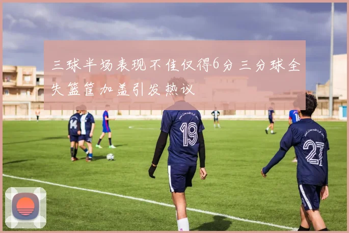 三球半场表现不佳仅得6分三分球全失篮筐加盖引发热议