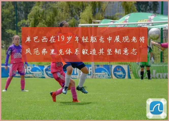 库巴西在19岁年轻躯壳中展现老将风范弗里克体系锻造其坚韧意志