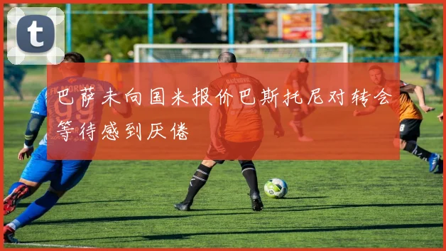 巴萨未向国米报价巴斯托尼对转会等待感到厌倦