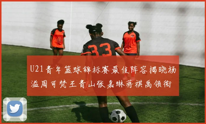 U21青年篮球锦标赛最佳阵容揭晓杨溢周可梵王青山张嘉琳蒋祺禹领衔出战