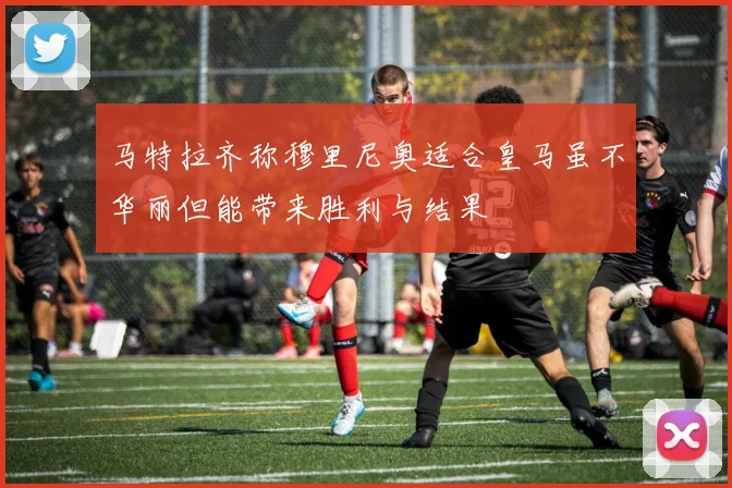 马特拉齐称穆里尼奥适合皇马虽不华丽但能带来胜利与结果