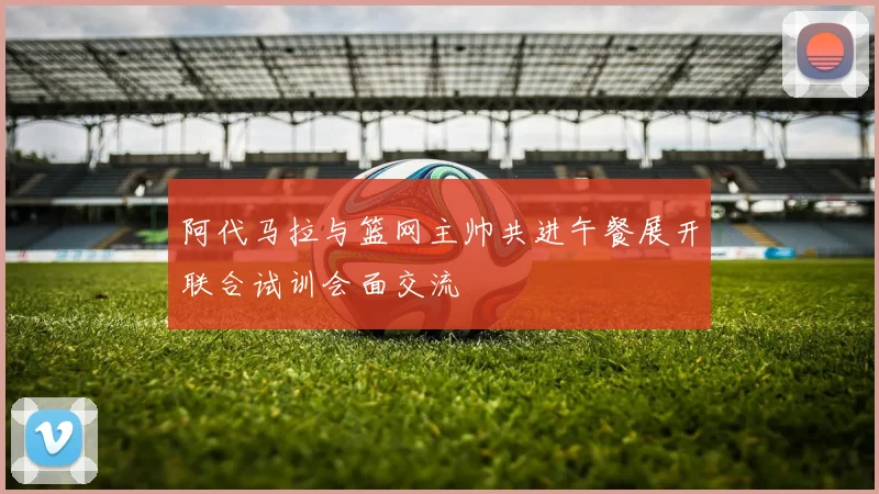 阿代马拉与篮网主帅共进午餐展开联合试训会面交流