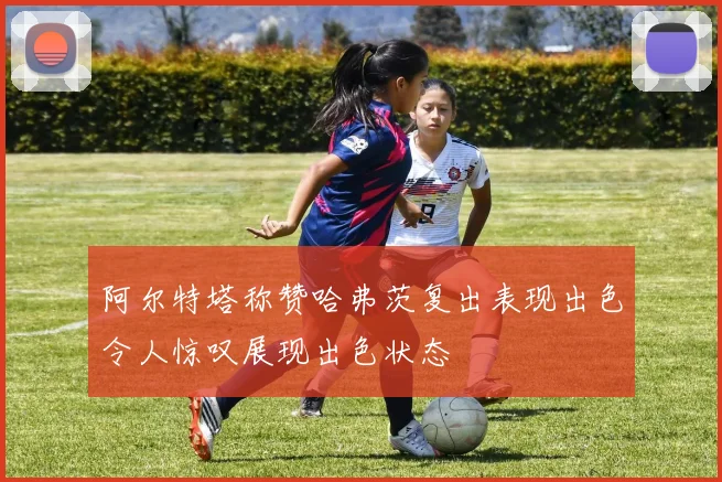 阿尔特塔称赞哈弗茨复出表现出色令人惊叹展现出色状态