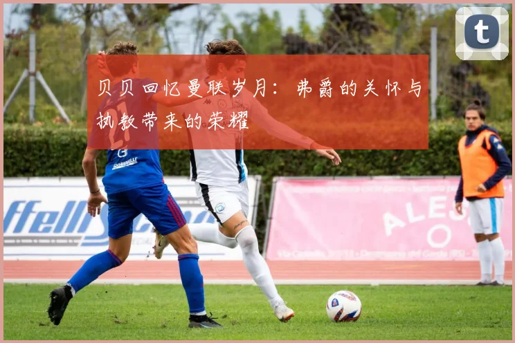 贝贝回忆曼联岁月：弗爵的关怀与执教带来的荣耀