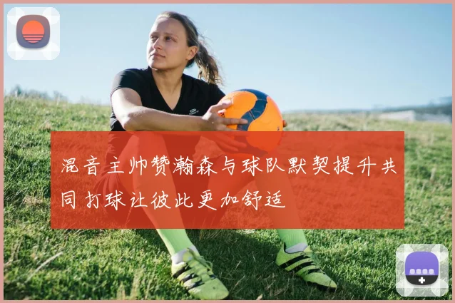 混音主帅赞瀚森与球队默契提升共同打球让彼此更加舒适