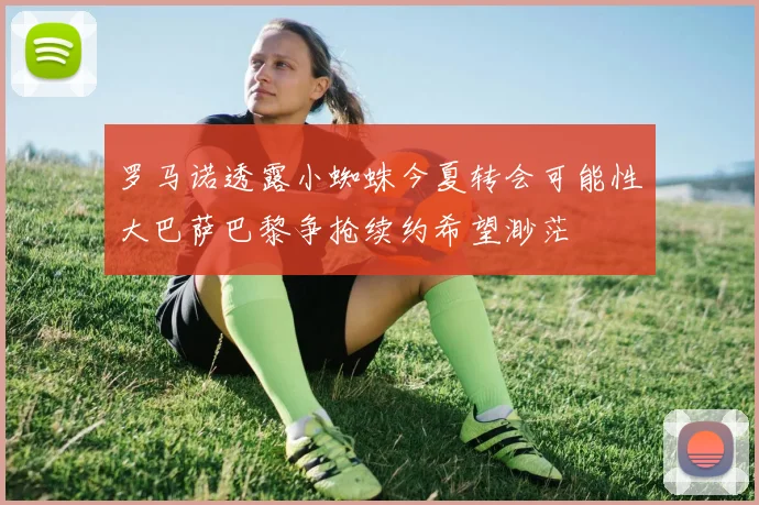 罗马诺透露小蜘蛛今夏转会可能性大巴萨巴黎争抢续约希望渺茫