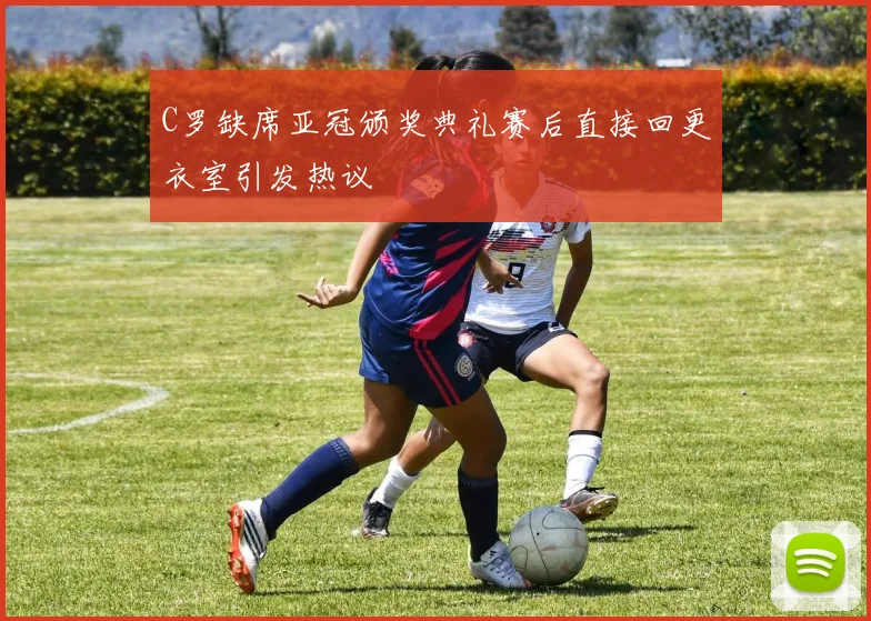 C罗缺席亚冠颁奖典礼赛后直接回更衣室引发热议