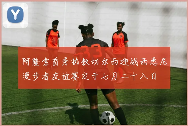 阿隆索首秀执教切尔西迎战西悉尼漫步者友谊赛定于七月二十八日