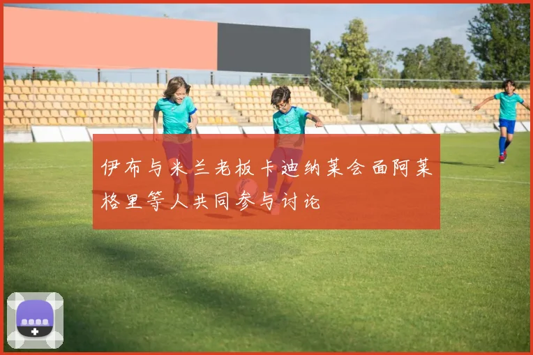 伊布与米兰老板卡迪纳莱会面阿莱格里等人共同参与讨论