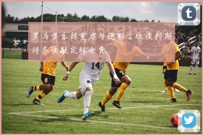 罗马俱乐部重启与德勒古欣谈判期待尽快敲定转会费