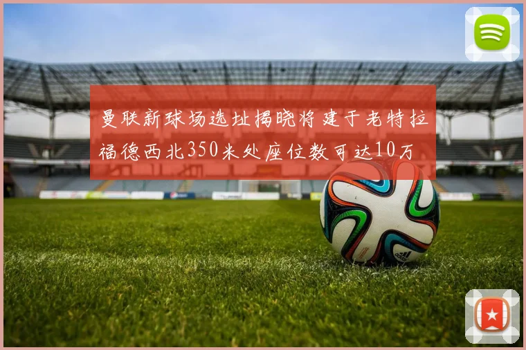 曼联新球场选址揭晓将建于老特拉福德西北350米处座位数可达10万