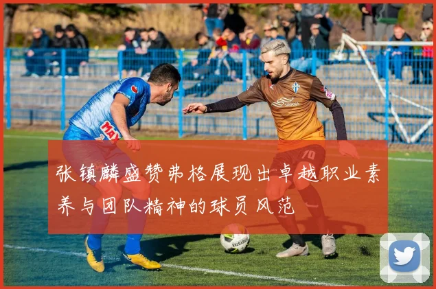 张镇麟盛赞弗格展现出卓越职业素养与团队精神的球员风范