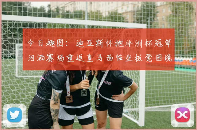 今日趣图：迪亚斯怀抱非洲杯冠军泪洒赛场重返皇马面临坐板凳困境