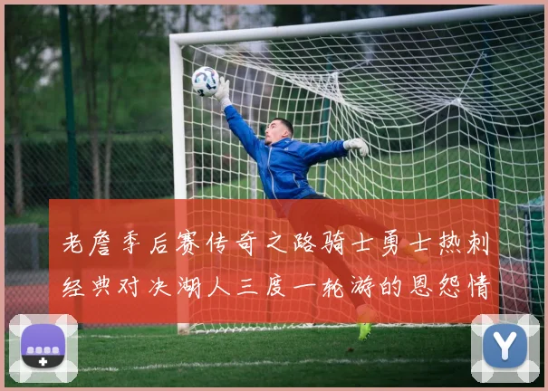 老詹季后赛传奇之路骑士勇士热刺经典对决湖人三度一轮游的恩怨情仇
