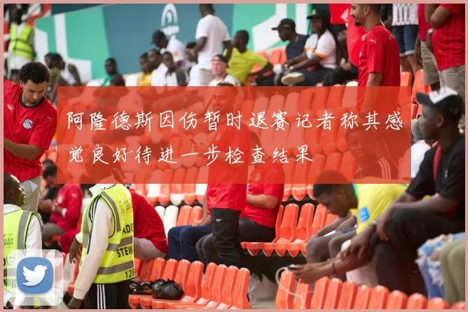 阿隆德斯因伤暂时退赛记者称其感觉良好待进一步检查结果