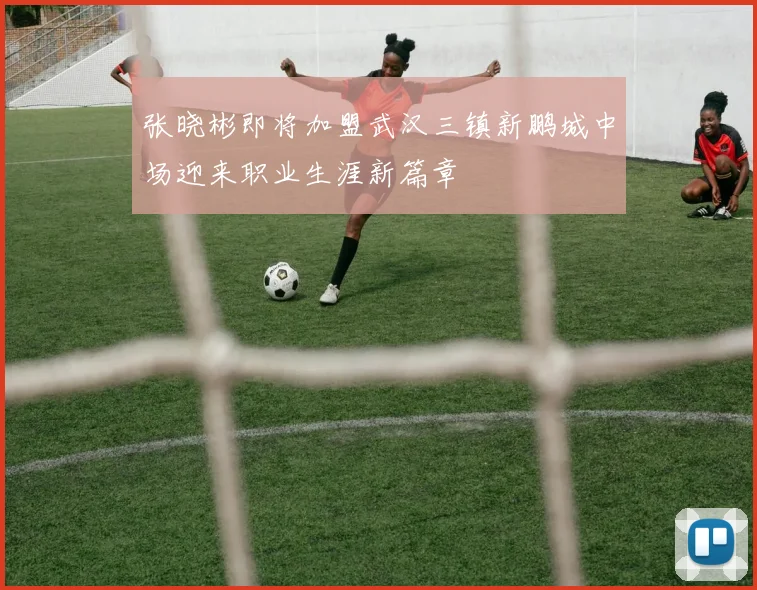 张晓彬即将加盟武汉三镇新鹏城中场迎来职业生涯新篇章