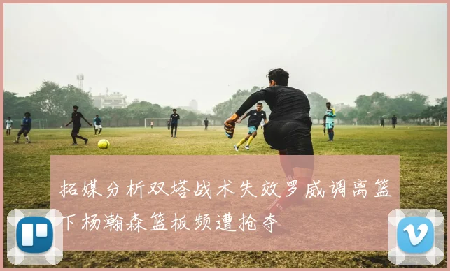 拓媒分析双塔战术失效罗威调离篮下杨瀚森篮板频遭抢夺