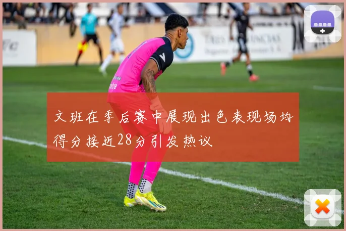 文班在季后赛中展现出色表现场均得分接近28分引发热议